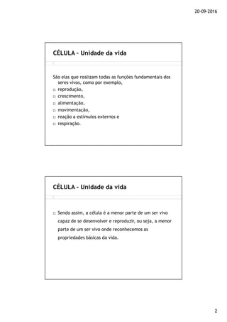 20-09-2016
2
São elas que realizam todas as funções fundamentais dos
seres vivos, como por exemplo,
reprodução,
crescimento,
alimentação,
movimentação,
reação a estímulos externos e
respiração.
CÉLULA – Unidade da vida
Sendo assim, a célula é a menor parte de um ser vivo
capaz de se desenvolver e reproduzir, ou seja, a menor
parte de um ser vivo onde reconhecemos as
propriedades básicas da vida.
CÉLULA – Unidade da vida
 
