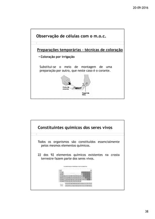 20-09-2016
38
Observação de células com o m.o.c.
Preparações temporárias – técnicas de coloração
• Coloração por irrigação
Substitui-se o meio de montagem de uma
preparação por outro, que neste caso é o corante.
Constituintes químicos dos seres vivos
Todos os organismos são constituídos essencialmente
pelos mesmos elementos químicos.
22 dos 92 elementos químicos existentes na crosta
terrestre fazem parte dos seres vivos.
 