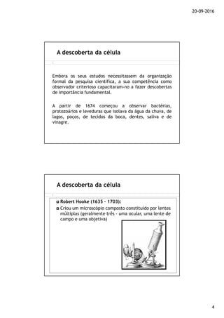 20-09-2016
4
Embora os seus estudos necessitassem da organização
formal da pesquisa científica, a sua competência como
observador criterioso capacitaram-no a fazer descobertas
de importância fundamental.
A partir de 1674 começou a observar bactérias,
protozoários e leveduras que isolava da água da chuva, de
lagos, poços, de tecidos da boca, dentes, saliva e de
vinagre.
A descoberta da célula
A descoberta da célula
Robert Hooke (1635 – 1703):
Criou um microscópio composto constituído por lentes
múltiplas (geralmente três - uma ocular, uma lente de
campo e uma objetiva)
 