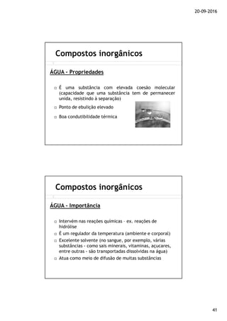 20-09-2016
41
É uma substância com elevada coesão molecular
(capacidade que uma substância tem de permanecer
unida, resistindo à separação)
Ponto de ebulição elevado
Boa condutibilidade térmica
ÁGUA - Propriedades
Compostos inorgânicos
Intervém nas reações químicas – ex. reações de
hidrólise
É um regulador da temperatura (ambiente e corporal)
Excelente solvente (no sangue, por exemplo, várias
substâncias - como sais minerais, vitaminas, açucares,
entre outras - são transportadas dissolvidas na água)
Atua como meio de difusão de muitas substâncias
ÁGUA - Importância
Compostos inorgânicos
 