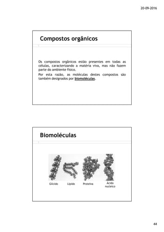 20-09-2016
44
Os compostos orgânicos estão presentes em todas as
células, caracterizando a matéria viva, mas não fazem
parte do ambiente físico.
Por esta razão, as moléculas destes compostos são
também designados por biomoléculasbiomoléculas.
Compostos orgânicos
Biomoléculas
Glícido Lípido Proteína Ácido
nucleico
 