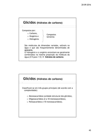 20-09-2016
45
Compostos por:
Carbono,
Oxigénio e
Hidrogénio
Glícidos (hidratos de carbono)
Compostos
ternários
São moléculas de dimensões variadas, solúveis na
água e que são frequentemente denominadas de
açúcares.
O hidrogénio e o oxigénio encontram-se geralmente
combinados na mesma proporção da molécula da
água (2 H para 1 O) hidratos de carbono.
Classificam-se em três grupos principais (de acordo com a
complexidade):
Monossacarídeos (unidade estrutural dos glícidos),
Oligossacarídeos (2 a 10 monossacarídeos),
Polissacarídeos (>10 monossacarídeos).
Glícidos (hidratos de carbono)
 