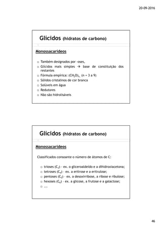 20-09-2016
46
Também designados por -oses,
Glícidos mais simples base de constituição dos
restantes
Fórmula empírica: (CH2O)n, (n = 3 a 9)
Sólidos cristalinos de cor branca
Solúveis em água
Redutores
Não são hidrolisáveis
Glícidos (hidratos de carbono)
Monossacarídeos
Classificados consoante o número de átomos de C:
trioses (C3) – ex. o gliceroaldeído e a dihidroxiacetona;
tetroses (C4) – ex. a eritrose e a eritrulose;
pentoses (C5) – ex. a desoxirribose, a ribose e ribulose;
hexoses (C6) – ex. a glicose, a frutose e a galactose;
...
Glícidos (hidratos de carbono)
Monossacarídeos
 