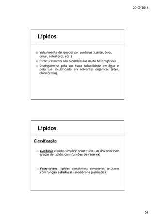 20-09-2016
51
Vulgarmente designados por gorduras (azeite, óleo,
ceras, colesterol, etc.)
Estruturalmente são biomoléculas muito heterogéneas
Distinguem-se pela sua fraca solubilidade em água e
pela sua solubilidade em solventes orgânicos (éter,
clorofórmio).
Lípidos
Gorduras (lípidos simples; constituem um dos principais
grupos de lípidos com funções de reserva)
Fosfolípidos (lípidos complexos; compostos celulares
com função estrutural – membrana plasmática)
Lípidos
Classificação
 