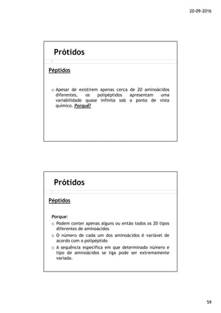 20-09-2016
59
Apesar de existirem apenas cerca de 20 aminoácidos
diferentes, os polipéptidos apresentam uma
variabilidade quase infinita sob o ponto de vista
químico. Porquê?
Prótidos
Péptidos
Porque:
Podem conter apenas alguns ou então todos os 20 tipos
diferentes de aminoácidos
O número de cada um dos aminoácidos é variável de
acordo com o polipéptido
A sequência específica em que determinado número e
tipo de aminoácidos se liga pode ser extremamente
variada.
Prótidos
Péptidos
 