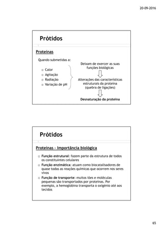 20-09-2016
65
Quando submetidas a:
Calor
Agitação
Radiação
Variação de pH
Prótidos
Proteínas
Deixam de exercer as suas
funções biológicas
Alterações das características
estruturais da proteína
(quebra de ligações)
Desnaturação da proteína
Função estrutural: fazem parte da estrutura de todos
os constituintes celulares
Função enzimática: atuam como biocatalisadores de
quase todas as reações químicas que ocorrem nos seres
vivos
Função de transporte: muitos iões e moléculas
pequenas são transportados por proteínas. Por
exemplo, a hemoglobina transporta o oxigénio até aos
tecidos
Prótidos
Proteínas – Importância biológica
 