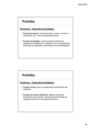 20-09-2016
66
Função hormonal: muitas hormonas, como a insulina, a
adrenalina, etc., têm constituição proteica
Função imunológica: certas proteínas altamente
específicas reconhecem e combinam-se com substâncias
estranhas ao organismo, permitindo a sua neutralização
Prótidos
Proteínas – Importância biológica
Função motora: são os componentes maioritários dos
músculos
Função de reserva alimentar: algumas proteínas
funcionam como reserva, fornecendo aminoácidos ao
organismo durante o seu desenvolvimento.
Prótidos
Proteínas – Importância biológica
 