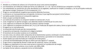 Según prueba….
 Almidón es un hidrato de carbono con la función de actuar como reserva energética.
 Los monómeros son moléculas simple que forma una cadena de 2 o + ud – Son las ud básicas que componen a las B.Org
 Los carbohidratos se caracterizan por estar abundantes en los vegetales, clasificarse en simples y complejos, y ser las principales moléculas
que aportan energía. Componen C-H-O en proporción 1:2:1
 El agua es una biomolécula inorgánica que presenta diferentes funciones
 La eritrosa es un monosacárido que corresponde a la tetrosa, lo que significa que posee 4 át de Carbono.
 Los lípidos pueden disolverse en compuestos orgánicos.
 Existe una gran variedad de lípidos.
 Las moléculas de proteínas se componen también en átomos de C, H y O.
 Las B. inorgánicas no aportan energías y son obtenidas desde el ambiente por los seres vivos.
 Las B. orgánicas se componen de cadenas de carbono y aportan energía.
 Las B. orgánicas se componen de átomos de C, H y O, son moléculas de aspecto de cadena, tienen un gran tamaño.
 El oxigeno es un macroelemento.
 Un disacárido está formado por dos monosacáridos.
 La queratina corresponde a la proteína (el colágeno también)
 El monómero de los ácidos nucleicos es el nucleótido.
 Los seres vivos y las células están compuestas de los bioelementos quienes constituyen a las biomoléculas.
 Los seres vivos están constituidos sólo de un grupo de elementos, que existen en la naturaleza.
 Existen lípidos que están formados por moléculas de ácidos grasos.
 La función termoestabilizadora del agua se refiera que esta regula la T° corporal.
 El agua tiene la capacidad de disolver a todo tipo de sustancias, menos a los lípidos.
 El oxígeno es importante en los seres vivos ya que es necesario en la producción de energía.
 La “variedad” de ácidos nucleicos, no es mucha, solo ARN y ADN.
 Los lípidos forman jabones a excepción de los no hidrolizables.
 