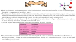 Proteínas
 Están formada por la unión de aminoácidos –estos son monómeros constituidos por átomos de carbono, oxígeno, nitrógeno,
hidrógeno y en algunos casos de fósforo y azufre.
 Su estructura molecular consta de un átomo de carbono central, unido por cuatro grupos químicos: un grupo amino, un grupo
carboxilo, un átomo de hidrógeno y un grupo radical. El grupo radicar es exclusivo para cada aminoácido, puede ser un átomo
de hidrógeno o una estructura compleja, el grupo le da una característica química que lo logra identificar.
 Los aminoácidos se unen con otros a través de un enlace peptídico, es la unión entre el grupo carboxilo de un aminoácido con
el grupo amino del aminoácido, liberando una molécula de agua.
 Según el número de aminoácidos que se unan es el nombre que recibirá la molécula.
 Las proteínas tienen diversas funciones entre ellas: el transporte de sustancias, defensa contra infecciones, formación de
estructuras celulares y tisulares, actúan como mensajero químico, contracción y movimiento muscular, catálisis de reacciones
química (función enzimática).
Un aminoácido Enlace peptídico
Dos aminoácidos Enlace dipéptidico
Tres aminoácidos Enlace tripéptido
De 4 a 10 aminoácidos Oligopéptidico
+10 a 100 aminoácidos Polipéptido
+100 aminoácidos Proteína
 