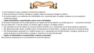 Lípidos
→ Son insolubles en agua y solubles en disolventes orgánicos.
→ Están formados por carbono, hidrogeno y oxigeno, algunos contienen nitrógeno y fosforo.
→ Se clasifica según si sus moléculas son hidrolizables o no, queriendo decir, si pueden romperse o no con ayuda de
moléculas de agua:
• Lípidos hidrolizables o saponificables: grasas, ceras y fosfolípidos.
Su principal componente son los ácidos grasos y son capaces de formar jabones. Los ácidos grasos se encuentran formados
por una cadena de n° par de carbono. Se clasifica según si poseen o no dobles enlaces.
o AG. Saturados: los át. De carbono se unen por enlaces sencillos. Los + importantes son el ácido esteárico y palmítico.
o AG. Monoinsaturado: tienen un doble enlace. El importante es el ácido oleico –omega 9- presente en el aceite de oliva.
o AG. Poliinsaturados: presentan 2 o + dobles enlaces. Los + importantes son el ácido linoleico –omega 6- presente en el
aceite de girasol y el acido linoleico –omega 3-, presente en el aceite del pescado.
• Lípidos no hidrolizables o insaponificables: terpenos y esteroides.
No contienen ácidos grasos en su composición y no forman jabones,
 