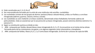 Ácidos Nucleicos
∆ Están constituidos por C, H, O, N y P.
∆ Son macromoléculas formadas por la unión de unas moléculas más sencillas –nucleótidos-
∆ Los nucleótidos constan de tres grupos de átomos: pentosa (ribosa o desoxirribosa), unida a un fosfato y a una base
nitrogenada (adenina, guanina, citosina, timina y uracilo).
∆ Los nucleótidos se unen mediante un enlace covalente, denominado enlace fosfodiester, formando cadenas de
polinucleótidos. Estás se caracterizan por la secuencia de sus bases nitrogenadas, poseen extremos distintos (extremo 3´y
extremo 5´).
∆ Según su constitución química se divide en dos:
1. ADN: compuesto por fosfato, desoxirribosa y base nitrogenada (A, G, C y T). Se encuentran en el núcleo de las células
formando parte de los cromosomas y los genes, y en algunos organelos como mitocondrias y cloroplastos.
2. ARN: compuesto de fosfato, ribosa y A, G , C y U como bases nitrogenadas. Se forma de n proceso de copia de ADN.
 