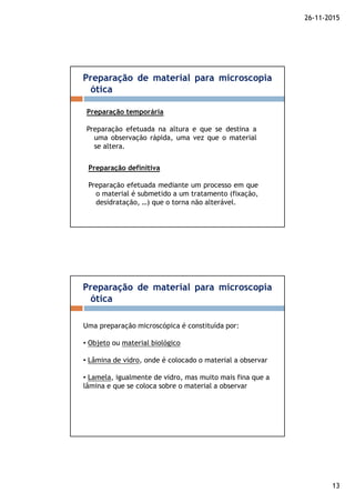 26-11-2015
13
Preparação de material para microscopia
ótica
Preparação temporária
Preparação efetuada na altura e que se destina a
uma observação rápida, uma vez que o material
se altera.
Preparação definitiva
Preparação efetuada mediante um processo em que
o material é submetido a um tratamento (fixação,
desidratação, …) que o torna não alterável.
Preparação de material para microscopia
ótica
Uma preparação microscópica é constituída por:
• Objeto ou material biológico
• Lâmina de vidro, onde é colocado o material a observar
• Lamela, igualmente de vidro, mas muito mais fina que a
lâmina e que se coloca sobre o material a observar
 