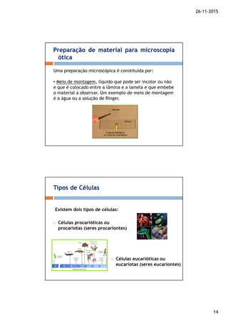 26-11-2015
14
Preparação de material para microscopia
ótica
Uma preparação microscópica é constituída por:
• Meio de montagem, líquido que pode ser incolor ou não
e que é colocado entre a lâmina e a lamela e que embebe
o material a observar. Um exemplo de meio de montagem
é a água ou a solução de Ringer.
Células procarióticas ou
procariotas (seres procariontes)
Tipos de Células
Células eucarióticas ou
eucariotas (seres eucariontes)
Existem dois tipos de células:
 