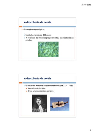 26-11-2015
3
A descoberta da célula
O mundo microscópico:
Surgiu há menos de 400 anos;
A invenção do microscópio possibilitou a descoberta das
células;
A descoberta da célula
O holândes Antonie van Leeuwehnoek (1632 – 1723):
Mercador de tecidos
Criou um microscópio simples
 