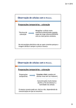 26-11-2015
33
Observação de células com o m.o.c.
Preparações temporárias - coloração
Mergulhar a célula numa
substância denominada corante,
capaz de tingir diferencialmente
uma ou mais partes celulares.
Técnicas de
coloração
No microscópio eletrónico não se usam corantes porque a
imagem obtida é sempre a preto e branco.
Observação de células com o m.o.c.
Preparações temporárias - coloração
Corantes vitaisCorantes vitais (usados em
células vivas sem as matarem)
Preparações
temporárias
Concentrações muito baixas
(0,01%) a fim de diminuir a
toxicidade nas células
O mesmo corante pode ser vital ou não, dependendo da
concentração em que se encontra.
 