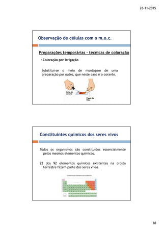 26-11-2015
38
Observação de células com o m.o.c.
Preparações temporárias – técnicas de coloração
• Coloração por irrigação
Substitui-se o meio de montagem de uma
preparação por outro, que neste caso é o corante.
Constituintes químicos dos seres vivos
Todos os organismos são constituídos essencialmente
pelos mesmos elementos químicos.
22 dos 92 elementos químicos existentes na crosta
terrestre fazem parte dos seres vivos.
 