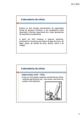 26-11-2015
4
Embora os seus estudos necessitassem da organização
formal da pesquisa científica, a sua competência como
observador criterioso capacitaram-no a fazer descobertas
de importância fundamental.
A partir de 1674 começou a observar bactérias,
protozoários e leveduras que isolava da água da chuva, de
lagos, poços, de tecidos da boca, dentes, saliva e de
vinagre.
A descoberta da célula
A descoberta da célula
Robert Hooke (1635 – 1703):
Criou um microscópio composto constituído por lentes
múltiplas (geralmente três - uma ocular, uma lente de
campo e uma objetiva)
 