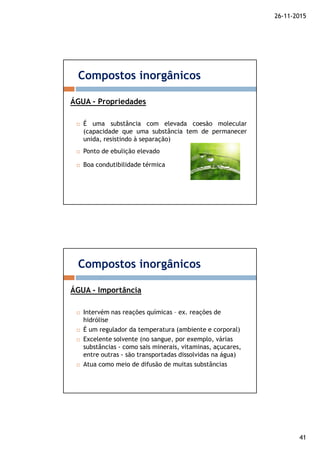 26-11-2015
41
É uma substância com elevada coesão molecular
(capacidade que uma substância tem de permanecer
unida, resistindo à separação)
Ponto de ebulição elevado
Boa condutibilidade térmica
ÁGUA - Propriedades
Compostos inorgânicos
Intervém nas reações químicas – ex. reações de
hidrólise
É um regulador da temperatura (ambiente e corporal)
Excelente solvente (no sangue, por exemplo, várias
substâncias - como sais minerais, vitaminas, açucares,
entre outras - são transportadas dissolvidas na água)
Atua como meio de difusão de muitas substâncias
ÁGUA - Importância
Compostos inorgânicos
 