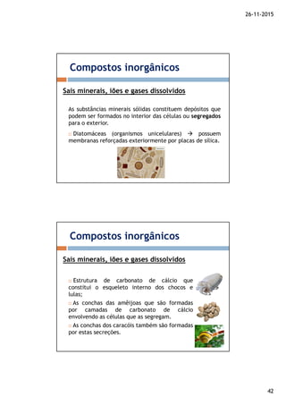26-11-2015
42
As substâncias minerais sólidas constituem depósitos que
podem ser formados no interior das células ou segregados
para o exterior.
Compostos inorgânicos
Sais minerais, iões e gases dissolvidos
Diatomáceas (organismos unicelulares) possuem
membranas reforçadas exteriormente por placas de sílica.
Compostos inorgânicos
Sais minerais, iões e gases dissolvidos
Estrutura de carbonato de cálcio que
constitui o esqueleto interno dos chocos e
lulas;
As conchas das amêijoas que são formadas
por camadas de carbonato de cálcio
envolvendo as células que as segregam.
As conchas dos caracóis também são formadas
por estas secreções.
 