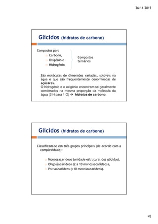 26-11-2015
45
Compostos por:
Carbono,
Oxigénio e
Hidrogénio
Glícidos (hidratos de carbono)
Compostos
ternários
São moléculas de dimensões variadas, solúveis na
água e que são frequentemente denominadas de
açúcares.
O hidrogénio e o oxigénio encontram-se geralmente
combinados na mesma proporção da molécula da
água (2 H para 1 O) hidratos de carbono.
Classificam-se em três grupos principais (de acordo com a
complexidade):
Monossacarídeos (unidade estrutural dos glícidos),
Oligossacarídeos (2 a 10 monossacarídeos),
Polissacarídeos (>10 monossacarídeos).
Glícidos (hidratos de carbono)
 