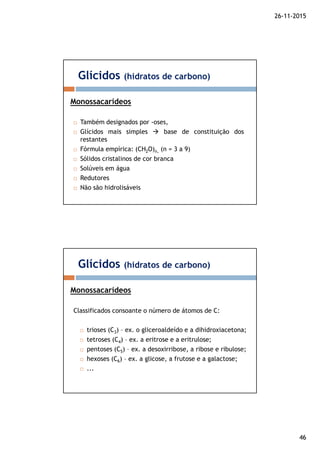 26-11-2015
46
Também designados por -oses,
Glícidos mais simples base de constituição dos
restantes
Fórmula empírica: (CH2O)n, (n = 3 a 9)
Sólidos cristalinos de cor branca
Solúveis em água
Redutores
Não são hidrolisáveis
Glícidos (hidratos de carbono)
Monossacarídeos
Classificados consoante o número de átomos de C:
trioses (C3) – ex. o gliceroaldeído e a dihidroxiacetona;
tetroses (C4) – ex. a eritrose e a eritrulose;
pentoses (C5) – ex. a desoxirribose, a ribose e ribulose;
hexoses (C6) – ex. a glicose, a frutose e a galactose;
...
Glícidos (hidratos de carbono)
Monossacarídeos
 