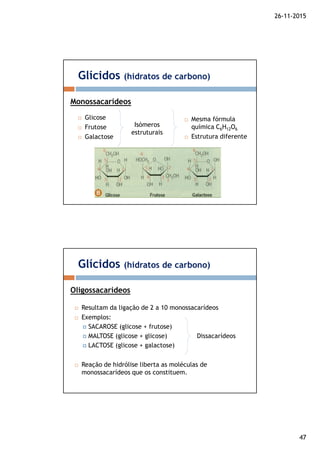 26-11-2015
47
Glicose
Frutose
Galactose
Glícidos (hidratos de carbono)
Monossacarídeos
Mesma fórmula
química C6H12O6
Estrutura diferente
Isómeros
estruturais
Resultam da ligação de 2 a 10 monossacarídeos
Exemplos:
SACAROSE (glicose + frutose)
MALTOSE (glicose + glicose)
LACTOSE (glicose + galactose)
Reação de hidrólise liberta as moléculas de
monossacarídeos que os constituem.
Glícidos (hidratos de carbono)
Oligossacarídeos
Dissacarídeos
 