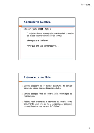 26-11-2015
5
A descoberta da célula
Robert Hooke (1635 – 1703):
O objetivo da sua investigação era descobrir o motivo
da leveza e compressibilidade da cortiça.
• Porque era tão leve?
• Porque era tão compressível?
Queria descobrir se o aspeto estrutural da cortiça
estava ou não na base destas propriedades.
Cortou pedaços finos de cortiça para observação ao
microscópio.
Robert Hook descreveu a estrutura da cortiça como
semelhante a um favo de mel, composta por pequenos
compartimentos, que batizou de "células".
A descoberta da célula
 