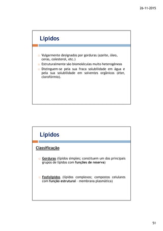 26-11-2015
51
Vulgarmente designados por gorduras (azeite, óleo,
ceras, colesterol, etc.)
Estruturalmente são biomoléculas muito heterogéneas
Distinguem-se pela sua fraca solubilidade em água e
pela sua solubilidade em solventes orgânicos (éter,
clorofórmio).
Lípidos
Gorduras (lípidos simples; constituem um dos principais
grupos de lípidos com funções de reserva)
Fosfolípidos (lípidos complexos; compostos celulares
com função estrutural – membrana plasmática)
Lípidos
Classificação
 