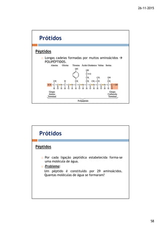 26-11-2015
58
Longas cadeias formadas por muitos aminoácidos
POLIPÉPTIDOS.
Prótidos
Péptidos
Por cada ligação peptídica estabelecida forma-se
uma molécula de água.
Problema:
Um péptido é constituído por 29 aminoácidos.
Quantas moléculas de água se formaram?
Prótidos
Péptidos
 