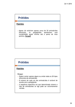 26-11-2015
59
Apesar de existirem apenas cerca de 20 aminoácidos
diferentes, os polipéptidos apresentam uma
variabilidade quase infinita sob o ponto de vista
químico. Porquê?
Prótidos
Péptidos
Porque:
Podem conter apenas alguns ou então todos os 20 tipos
diferentes de aminoácidos
O número de cada um dos aminoácidos é variável de
acordo com o polipéptido
A sequência específica em que determinado número e
tipo de aminoácidos se liga pode ser extremamente
variada.
Prótidos
Péptidos
 