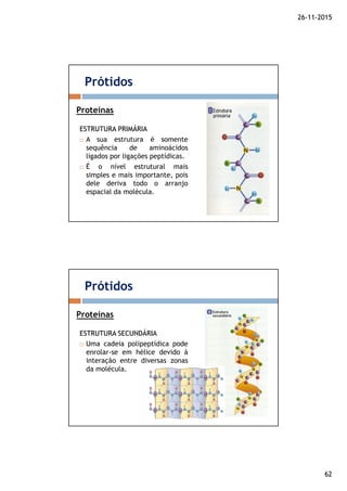26-11-2015
62
ESTRUTURAESTRUTURA PRIMÁRIAPRIMÁRIA
A sua estrutura é somente
sequência de aminoácidos
ligados por ligações peptídicas.
É o nível estrutural mais
simples e mais importante, pois
dele deriva todo o arranjo
espacial da molécula.
Prótidos
Proteínas
ESTRUTURAESTRUTURA SECUNDÁRIASECUNDÁRIA
Uma cadeia polipeptídica pode
enrolar-se em hélice devido à
interação entre diversas zonas
da molécula.
Prótidos
Proteínas
 