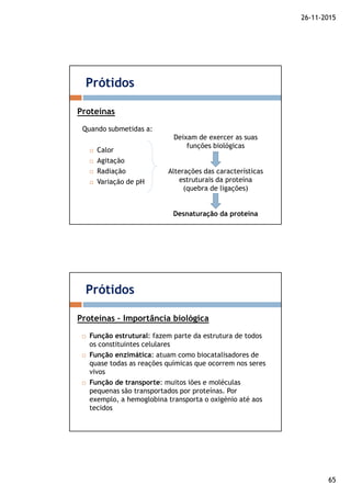 26-11-2015
65
Quando submetidas a:
Calor
Agitação
Radiação
Variação de pH
Prótidos
Proteínas
Deixam de exercer as suas
funções biológicas
Alterações das características
estruturais da proteína
(quebra de ligações)
Desnaturação da proteína
Função estrutural: fazem parte da estrutura de todos
os constituintes celulares
Função enzimática: atuam como biocatalisadores de
quase todas as reações químicas que ocorrem nos seres
vivos
Função de transporte: muitos iões e moléculas
pequenas são transportados por proteínas. Por
exemplo, a hemoglobina transporta o oxigénio até aos
tecidos
Prótidos
Proteínas – Importância biológica
 