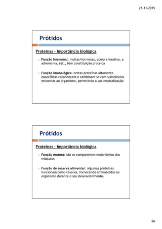 26-11-2015
66
Função hormonal: muitas hormonas, como a insulina, a
adrenalina, etc., têm constituição proteica
Função imunológica: certas proteínas altamente
específicas reconhecem e combinam-se com substâncias
estranhas ao organismo, permitindo a sua neutralização
Prótidos
Proteínas – Importância biológica
Função motora: são os componentes maioritários dos
músculos
Função de reserva alimentar: algumas proteínas
funcionam como reserva, fornecendo aminoácidos ao
organismo durante o seu desenvolvimento.
Prótidos
Proteínas – Importância biológica
 