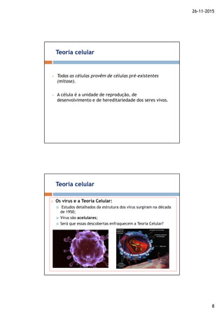 26-11-2015
8
Todas as células provêm de células pré-existentes
(mitose).
A célula é a unidade de reprodução, de
desenvolvimento e de hereditariedade dos seres vivos.
Teoria celular
Os vírus e a Teoria Celular:
Estudos detalhados da estrutura dos vírus surgiram na década
de 1950;
Vírus são acelulares;
Será que essas descobertas enfraquecem a Teoria Celular?
Teoria celular
 