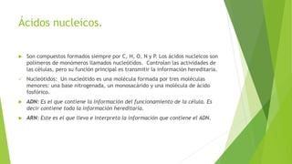 Ácidos nucleicos.
 Son compuestos formados siempre por C, H, O, N y P. Los ácidos nucleicos son
polímeros de monómeros llamados nucleótidos. Controlan las actividades de
las células, pero su función principal es transmitir la información hereditaria.
 Nucleótidos: Un nucleótido es una molécula formada por tres moléculas
menores: una base nitrogenada, un monosacárido y una molécula de ácido
fosfórico.
 ADN: Es el que contiene la información del funcionamiento de la célula. Es
decir contiene toda la información hereditaria.
 ARN: Este es el que lleva e interpreta la información que contiene el ADN.
 