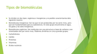 Tipos de biomoléculas
 Se dividen en dos tipos: orgánicas e inorgánicas y es posible caracterizarlas dela
siguiente manera:
 Biomoléculas inorgánicas: Son las que no son producidas por los seres vivos, pero
que son fundamentales para su subsistencia. En este grupo encontramos el agua,
los gases y las sales inorgánicas.
 Biomoléculas orgánicas: Son moléculas con una estructura a base de carbono y son
sintetizadas sólo por seres vivos. Podemos dividirlas en cinco grandes grupos.
 Carbohidratos
 Lípidos
 Proteínas
 Vitaminas
 Ácidos nucleicos
 