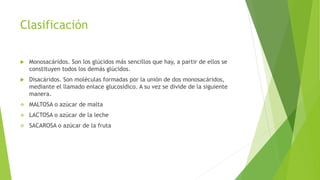 Clasificación
 Monosacáridos. Son los glúcidos más sencillos que hay, a partir de ellos se
constituyen todos los demás glúcidos.
 Disacáridos. Son moléculas formadas por la unión de dos monosacáridos,
mediante el llamado enlace glucosídico. A su vez se divide de la siguiente
manera.
 MALTOSA o azúcar de malta
 LACTOSA o azúcar de la leche
 SACAROSA o azúcar de la fruta
 