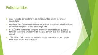 Polisacaridos
 Están formados por centenares de monosacáridos, unidos por enlaces
glucosídicos
I. ALMIDÓN. Está formado por unidades de glucosa y constituye el polisacárido
de reserva energética propio de los vegetales
II. GLUCÓGENO. También se compone de cientos de unidades de glucosa y
también constituye una reserva de energía, pero en este caso su origen es
animal
III. CELULOSA. Está formada por unidades de glucosa unidas por un tipo de
enlace glucosídico algo diferente.
 