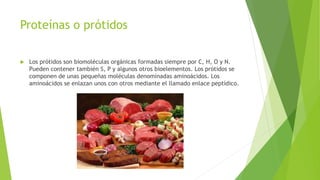 Proteínas o prótidos
 Los prótidos son biomoléculas orgánicas formadas siempre por C, H, O y N.
Pueden contener también S, P y algunos otros bioelementos. Los prótidos se
componen de unas pequeñas moléculas denominadas aminoácidos. Los
aminoácidos se enlazan unos con otros mediante el llamado enlace peptídico.
 