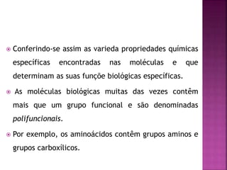  Conferindo-se assim as varieda propriedades químicas
específicas encontradas nas moléculas e que
determinam as suas funçõe biológicas específicas.
 As moléculas biológicas muitas das vezes contêm
mais que um grupo funcional e são denominadas
polifuncionais.
 Por exemplo, os aminoácidos contêm grupos aminos e
grupos carboxílicos.
 