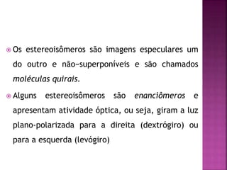  Os estereoisômeros são imagens especulares um
do outro e não−superponíveis e são chamados
moléculas quirais.
 Alguns estereoisômeros são enanciômeros e
apresentam atividade óptica, ou seja, giram a luz
plano-polarizada para a direita (dextrógiro) ou
para a esquerda (levógiro)
 
