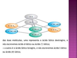 das duas moléculas, uma representa o ácido lático dextrogiro, e
nós escrevemos ácido d-lático ou ácido (") lático;
• a outra é o ácido lático levogiro, e nós escrevemos ácido l-lático
ou ácido (#) lático.
 