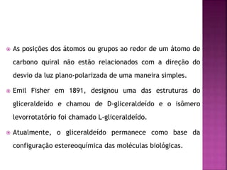  As posições dos átomos ou grupos ao redor de um átomo de
carbono quiral não estão relacionados com a direção do
desvio da luz plano-polarizada de uma maneira simples.
 Emil Fisher em 1891, designou uma das estruturas do
gliceraldeído e chamou de D-gliceraldeído e o isômero
levorrotatório foi chamado L-gliceraldeído.
 Atualmente, o gliceraldeído permanece como base da
configuração estereoquímica das moléculas biológicas.
 