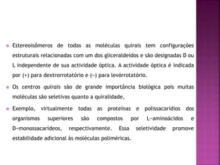  Estereoisômeros de todas as moléculas quirais tem configurações
estruturais relacionadas com um dos gliceraldeídos e são designadas D ou
L independente de sua actividade óptica. A actividade óptica é indicada
por (+) para dextrorrotatório e (−) para levórrotatório.
 Os centros quirais são de grande importância biológica pois muitas
moléculas são seletivas quanto a quiralidade,
 Exemplo, virtualmente todas as proteínas e polissacarídios dos
organismos superiores são compostos por L−aminoácidos e
D−monossacarídeos, respectivamente. Essa seletividade promove
estabilidade adicional às moléculas poliméricas.
 