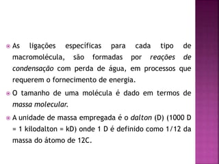  As ligações específicas para cada tipo de
macromolécula, são formadas por reações de
condensação com perda de água, em processos que
requerem o fornecimento de energia.
 O tamanho de uma molécula é dado em termos de
massa molecular.
 A unidade de massa empregada é o dalton (D) (1000 D
= 1 kilodalton = kD) onde 1 D é definido como 1/12 da
massa do átomo de 12C.
 