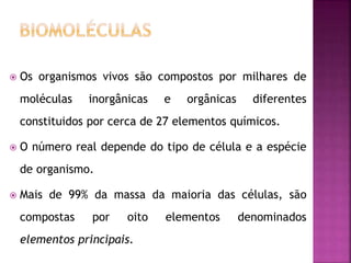  Os organismos vivos são compostos por milhares de
moléculas inorgânicas e orgânicas diferentes
constituidos por cerca de 27 elementos químicos.
 O número real depende do tipo de célula e a espécie
de organismo.
 Mais de 99% da massa da maioria das células, são
compostas por oito elementos denominados
elementos principais.
 