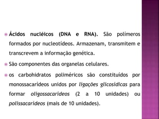  Ácidos nucléicos (DNA e RNA). São polímeros
formados por nucleotídeos. Armazenam, transmitem e
transcrevem a informação genética.
 São componentes das organelas celulares.
 os carbohidratos poliméricos são constituídos por
monossacarídeos unidos por ligações glicosídicas para
formar oligossacarídeos (2 a 10 unidades) ou
polissacarídeos (mais de 10 unidades).
 