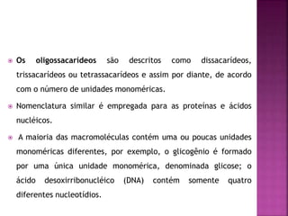  Os oligossacarídeos são descritos como dissacarídeos,
trissacarídeos ou tetrassacarídeos e assim por diante, de acordo
com o número de unidades monoméricas.
 Nomenclatura similar é empregada para as proteínas e ácidos
nucléicos.
 A maioria das macromoléculas contém uma ou poucas unidades
monoméricas diferentes, por exemplo, o glicogênio é formado
por uma única unidade monomérica, denominada glicose; o
ácido desoxirribonucléico (DNA) contém somente quatro
diferentes nucleotídios.
 