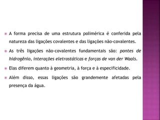  A forma precisa de uma estrutura polimérica é conferida pela
natureza das ligações covalentes e das ligações não-covalentes.
 As três ligações não-covalentes fundamentais são: pontes de
hidrogênio, interações eletrostáticas e forças de van der Waals.
 Elas diferem quanto à geometria, à força e à especificidade.
 Além disso, essas ligações são grandemente afetadas pela
presença da água.
 