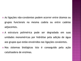  As ligações não-covalentes podem ocorrer entre átomos ou
grupos funcionais na mesma cadeia ou entre cadeias
adjacentes.
 A estrutura polimérica pode ser degradada em suas
unidades monoméricas por hidrólise pela adição de água
aos grupos que estão envolvidos nas ligações covalentes.
 Nos sistemas biológicos isto é conseguido pela ação
catalisadora de enzimas.
 